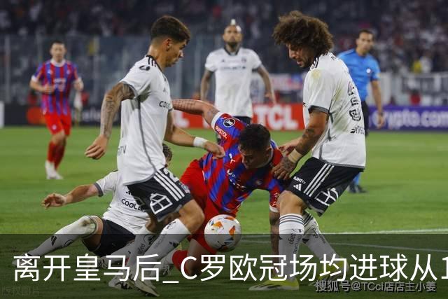 离开皇马后 C罗欧冠场均进球从1.04个下降到0.67个